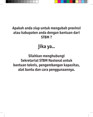 Apakah anda siap untuk mengubah provinsi
atau kabupaten anda dengan bantuan dari
                 STBM ?

               jika ya..
          Silahkan menghubungi
     Sekretariat STBM Nasional untuk
bantuan teknis, pengembangan kapasitas,
   alat bantu dan cara penggunaannya.
 