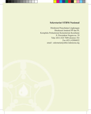 Sekretariat STBM-Nasional

               Direktorat Penyehatan Lingkungan
                     Direktorat Jenderal PP dan PL
     Kompleks Perkantoran Kementerian Kesehatan
                      Jl. Percetakan Negara no. 29
                Telp: (021) 424 7608 ekstensi 182
                               Fax (021) 42886822
           email : sekretariat@stbm-indonesia.org




22                    Sanitasi Total Berbasis Masyarakat
 