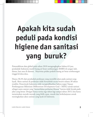 Apakah kita sudah
   peduli pada kondisi
   higiene dan sanitasi
       yang buruk?
Pemutakhiran data global pada tahun 2010 mengungkapkan bahwa 63 juta
penduduk Indonesia masih buang air besar sembarangan (BABS) di sungai, kali,
danau, laut atau di daratan. Mayoritas pelaku praktik buang air besar sembarangan
tinggal di desa-desa.

Hanya 38,4% dari penduduk perdesaan yang memiliki akses pada sanitasi yang
layak. Akses sanitasi di perdesaan tidak bertambah secara berarti selama 30 tahun
terakhir. Pemerintah Indonesia telah mengindikasikan bahwa target Tujuan
Pembangunan Milenium (Millennium Development Goal – MDG) untuk sanitasi
sebagai suatu sasaran yang “memerlukan perhatian khusus” karena tidak berada pada
jalur yang benar. Dengan hanya tersisa tiga tahun lagi sampai tahun 2015, kita harus
menemukan metode-metode yang lebih cepat, murah dan berkelanjutan untuk
meningkatkan akses sanitasi yang layak di Indonesia.



Lebih Bersih, Lebih Sehat                                                           3
 