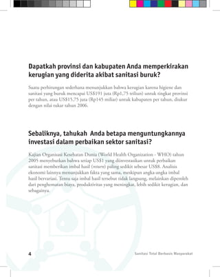 Dapatkah provinsi dan kabupaten Anda memperkirakan
kerugian yang diderita akibat sanitasi buruk?
Suatu perhitungan sederhana menunjukkan bahwa kerugian karena higiene dan
sanitasi yang buruk mencapai US$191 juta (Rp1,75 triliun) untuk tingkat provinsi
per tahun, atau US$15,75 juta (Rp145 miliar) untuk kabupaten per tahun, diukur
dengan nilai tukar tahun 2006.




Sebaliknya, tahukah Anda betapa menguntungkannya
investasi dalam perbaikan sektor sanitasi?
Kajian Organisasi Kesehatan Dunia (World Health Organization - WHO) tahun
2005 menyebutkan bahwa setiap US$1 yang diinvestasikan untuk perbaikan
sanitasi memberikan imbal hasil (return) paling sedikit sebesar US$8. Analisis
ekonomi lainnya menunjukkan fakta yang sama, meskipun angka-angka imbal
hasil bervariasi. Tentu saja imbal hasil tersebut tidak langsung, melainkan diperoleh
dari penghematan biaya, produktivitas yang meningkat, lebih sedikit kerugian, dan
sebagainya.




4                                                       Sanitasi Total Berbasis Masyarakat
 