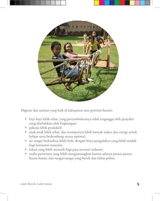 Higiene dan sanitasi yang baik di kabupaten atau provinsi berarti:

   •	 bayi-bayi lebih sehat, yang pertumbuhannya tidak terganggu oleh penyakit
      yang disebabkan oleh lingkungan;
   •	 pekerja lebih produktif;
   •	 anak-anak lebih sehat, dan mempunyai lebih banyak waktu dan energi untuk
      belajar serta berkembang secara optimal;
   •	 air sungai berkualitas lebih baik, dengan biaya pengolahan yang lebih rendah
      bagi konsumsi manusia;
   •	 lokasi yang lebih menarik bagi para investor industri;
   •	 usaha pariwisata yang lebih menguntungkan karena adanya pantai-pantai,
      hutan-hutan, dan sungai-sungai yang bersih dan bebas polusi.




Lebih Bersih, Lebih Sehat                                                            5
 