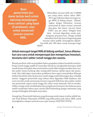 Dana
    pemerintah dan                          Dibutuhkan investasi lebih dari US$600
                                             juta setiap tahun selama tahun 2005-
donor terlalu kecil untuk                     2015 agar Indonesia dapat mencapai tar-
 menutup kesenjangan                          get MDG di bidang sanitasi. Diband-
akses sanitasi yang layak                     ingkan dengan kebutuhan, investasi
                                              pemerintah di sektor sanitasi, termasuk
   di perdesaan, atau                         dana-dana dari donor, rata-rata hanya
    untuk memenuhi                           US$27 juta per tahun. Sebagian besar
                                            dana investasi digunakan untuk pem-
    sasaran-sasaran                       bangunan prasarana kota. Dengan jumlah
          MDG.                          sedemikian kecil dan hanya bergantung pada
                                      investasi sektor publik, kemungkinan diperlu-
                                   kan lebih dari 100 tahun untuk mencapai target
                                 MDG!

   Untuk mencapai target MDG di bidang sanitasi, harus ditemu-
   kan cara-cara untuk mempercepat dan memperluas investasi,
   terutama dari sektor rumah tangga dan swasta.
   Banyak penelitian telah menunjukkan bahwa pengadaan jamban bersubsidi untuk be-
   berapa rumah tangga terpilih di masyarakat sebenarnya menghambat kemajuan sebab
   rumah lainnya kemudian akan memutuskan untuk tidak menginvestasikan dana mer-
   eka sendiri, karena berharap akan memperoleh bantuan subsidi sejenis dari pemer-
   intah. Kita tidak dapat meneruskan pendekatan lama seperti menyebarkan beberapa
   jamban bersubsidi, kalau berjuta-juta rumah tangga masih kekurangan akses terhadap
   sanitasi. Anggaran pemerintah yang terbatas harus digunakan lebih bijaksana, dan
   secara inovatif, untuk memancing investasi yang jauh lebih besar dari sumber-sumber
   non pemerintah, seperti rumah tangga dan sektor swasta domestik. Hal ini membu-
   tuhkan strategi untuk membebaskan daya pengeluaran konsumen dan kekuatan pasar
   sambil meyakinkan bahwa pasar sanitasi lokal berkembang dengan mekanisme yang
   mempertimbangkan kelompok masyarakat.

   Strategi baru Pemerintah Indonesia yang dirancang untuk tujuan tersebut adalah San-
   itasi Total Berbasis Masyarakat (STBM) yang diluncurkan pada tahun 2008, untuk
   meningkatkan cakupan nasional secara cepat menuju SANITASI TOTAL.

   6                                                    Sanitasi Total Berbasis Masyarakat
 
