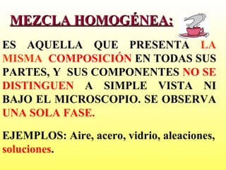 MEZCLA HOMOGÉNEA: ES AQUELLA QUE PRESENTA  LA MISMA  COMPOSICIÓN  EN TODAS SUS PARTES, Y  SUS COMPONENTES  NO SE DISTINGUEN  A SIMPLE VISTA NI BAJO EL MICROSCOPIO. SE OBSERVA  UNA SOLA FASE.  EJEMPLOS: Aire, acero, vidrio, aleaciones,  soluciones . 