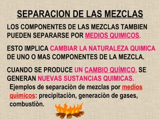 SEPARACION DE LAS MEZCLAS LOS COMPONENTES DE LAS MEZCLAS TAMBIEN PUEDEN SEPARARSE POR   MEDIOS QUIMICOS . ESTO IMPLICA  CAMBIAR LA NATURALEZA QUIMICA  DE UNO O MAS COMPONENTES DE LA MEZCLA. CUANDO SE PRODUCE  UN  CAMBIO QUÍMICO ,  SE GENERAN  NUEVAS SUSTANCIAS QUIMICAS. Ejemplos de separaciòn de mezclas por  medios   quìmicos : precipitaciòn, generaciòn de gases, combustiòn. 