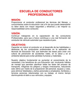 ESCUELA DE CONDUCTORES
PROFESIONALES
MISIÓN:
Proporcionar al conductor profesional las técnicas del Manejo, y
conocimientos sobre la educación vial a fin de que pueda desempeñar
su labor diaria con mayor seguridad y eficiencia y así mejorar su
responsabilidad como conductor.

VISIÓN:
Continuar trabajando en la capacitación de los conductores
Profesionales, para que a futuro contribuya a una real formación del
conductor de vehículo automotor que necesita el país.

OBJETIVOS:
Capacitar en instruir al conductor en el desarrollo de las habilidades y
destrezas de los conductores profesionales en la aplicación de
técnicas de Educación Vial, que estimulen las bases para crear una
cultura de prevención de accidentes viales, en la salud y en el
ambiente laboral para evitar pérdidas humanas y materiales.
Nuestro objetivo fundamental es aumentar el conocimiento de la
necesidad y los beneficios de una Educación vial, inculcando hábitos
de manejo que permitan planificar todas las fases del proceso de
transporte, mitigando los peligros y riesgos innecesarios, reduciendo
este último por medio de la preparación del personal, equipos y rutas,
para eliminar fatalidades y daños personales a empleados, familiares y
terceras personas relacionadas con su trabajo, al mismo tiempo
disminuyendo el daño a sus vehículos y equipos.

 