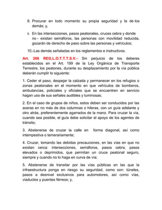 8. Procurar en todo momento su propia seguridad y la de los
demás; y,
9.

En las intersecciones, pasos peatonales, cruces cebra y donde
no - existan semáforos, las personas con movilidad reducida,
gozarán de derecho de paso sobre las personas y vehículos;

10.-Las demás señaladas en los reglamentos e instructivos.
Art. 266 REG.L.O.T.T.T.S.V.- Sin perjuicio de los deberes
establecidos en el Art. 199 de la Ley Orgánica de Transporte
Terrestre, los peatones, durante su desplazamiento por la vía pública
deberán cumplir lo siguiente:
1. Ceder el paso, despejar la calzada y permanecer en los refugios o
zonas peatonales en el momento en que vehículos de bomberos,
ambulancias, policiales y oficiales que se encuentren en servicio
hagan uso de sus señales audibles y luminosas;
2. En el caso de grupos de niños, estos deben ser conducidos por las
aceras en no más de dos columnas o hileras, con un guía adelante y
otro atrás, preferentemente agarrados de la mano. Para cruzar la vía,
cuando sea posible, el guía debe solicitar el apoyo de los agentes de
tránsito;
3. Abstenerse de cruzar la calle en
intempestiva o temerariamente;

forma diagonal, así como

4. Cruzar, tomando las debidas precauciones, en las vías en que no
existan cerca: intersecciones, semáforos, pasos cebra, pasos
elevados o deprimidos, que permitan un cruce peatonal seguro,
siempre y cuando no lo haga en curva de vía;
5. Abstenerse de transitar por las vías públicas en las que la
infraestructura ponga en riesgo su seguridad, como son: túneles,
pasos a desnivel exclusivos para automotores, así como vías,
viaductos y puentes férreos; y,

 