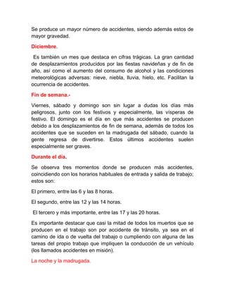 Se produce un mayor número de accidentes, siendo además estos de
mayor gravedad.
Diciembre.
Es también un mes que destaca en cifras trágicas. La gran cantidad
de desplazamientos producidos por las fiestas navideñas y de fin de
año, así como el aumento del consumo de alcohol y las condiciones
meteorológicas adversas: nieve, niebla, lluvia, hielo, etc. Facilitan la
ocurrencia de accidentes.
Fin de semana.Viernes, sábado y domingo son sin lugar a dudas los días más
peligrosos, junto con los festivos y especialmente, las vísperas de
festivo. El domingo es el día en que más accidentes se producen
debido a los desplazamientos de fin de semana, además de todos los
accidentes que se suceden en la madrugada del sábado, cuando la
gente regresa de divertirse. Estos últimos accidentes suelen
especialmente ser graves.
Durante el día.
Se observa tres momentos donde se producen más accidentes,
coincidiendo con los horarios habituales de entrada y salida de trabajo;
estos son:
El primero, entre las 6 y las 8 horas.
El segundo, entre las 12 y las 14 horas.
El tercero y más importante, entre las 17 y las 20 horas.
Es importante destacar que casi la mitad de todos los muertos que se
producen en el trabajo son por accidente de tránsito, ya sea en el
camino de ida o de vuelta del trabajo o cumpliendo con alguna de las
tareas del propio trabajo que impliquen la conducción de un vehículo
(los llamados accidentes en misión).
La noche y la madrugada.

 