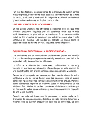 En los días festivos, las altas horas de la madrugada suelen ser las
más peligrosas, debido entre otras causas a la combinación de la falta
de la luz, el alcohol y velocidad. El riesgo de accidente, de lesiones
graves o de muertes casi se duplica por la noche.
LOS IMPLICADOS EN EL ACCIDENTE.En las zonas urbanas, los atropellos a peatones son los que más
víctimas producen, seguidos por las colisiones entre dos o más
vehículos en marcha y las salidas de la calzada. En la carretera casi la
mitad de los muertos se producen por colisiones entre dos o más
vehículos en marcha. Las salidas de calzada se sitúan como la
segunda causa de muerte en vías, seguidas por lo atropellos.

CONDUCCIÓN PROFESIONAL Y ACCIDENTALIDAD.Los accidentes de los conductores profesionales ponen en relación
dos problemas de gran repercusión social y económica para todos: la
seguridad vial y la seguridad en el trabajo.
La cifra de accidentes de conductores profesionales no es muy
elevada en términos muy absolutos. Sin embargo, se trata siempre de
una siniestralidad con graves consecuencias económicas y sociales.
Respecto al transporte de mercancías, las características de estos
vehículos y de su carga hacen que las secuelas para el propio
conductor y para los otros vehículos sean mucho más graves. Por ello,
estos accidentes implican en muchos casos el fallecimiento de las
víctimas. Esto sin hablar de las cuantiosas pérdidas económicas que
se derivan de todos estos siniestros y que todos acabamos pagando
de una u otra manera.
Cuando se trata del transporte de personas, no cabe duda de lo
dramático de estos accidentes, debido al elevado número de heridos y
muertos que se puedan producir en este tipo de siniestros. Es aquí

 