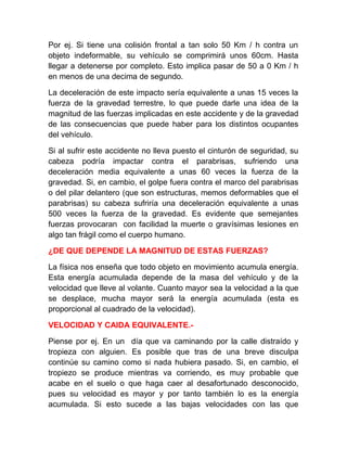 Por ej. Si tiene una colisión frontal a tan solo 50 Km / h contra un
objeto indeformable, su vehículo se comprimirá unos 60cm. Hasta
llegar a detenerse por completo. Esto implica pasar de 50 a 0 Km / h
en menos de una decima de segundo.
La deceleración de este impacto sería equivalente a unas 15 veces la
fuerza de la gravedad terrestre, lo que puede darle una idea de la
magnitud de las fuerzas implicadas en este accidente y de la gravedad
de las consecuencias que puede haber para los distintos ocupantes
del vehículo.
Si al sufrir este accidente no lleva puesto el cinturón de seguridad, su
cabeza podría impactar contra el parabrisas, sufriendo una
deceleración media equivalente a unas 60 veces la fuerza de la
gravedad. Si, en cambio, el golpe fuera contra el marco del parabrisas
o del pilar delantero (que son estructuras, memos deformables que el
parabrisas) su cabeza sufriría una deceleración equivalente a unas
500 veces la fuerza de la gravedad. Es evidente que semejantes
fuerzas provocaran con facilidad la muerte o gravísimas lesiones en
algo tan frágil como el cuerpo humano.
¿DE QUE DEPENDE LA MAGNITUD DE ESTAS FUERZAS?
La física nos enseña que todo objeto en movimiento acumula energía.
Esta energía acumulada depende de la masa del vehículo y de la
velocidad que lleve al volante. Cuanto mayor sea la velocidad a la que
se desplace, mucha mayor será la energía acumulada (esta es
proporcional al cuadrado de la velocidad).
VELOCIDAD Y CAIDA EQUIVALENTE.Piense por ej. En un día que va caminando por la calle distraído y
tropieza con alguien. Es posible que tras de una breve disculpa
continúe su camino como si nada hubiera pasado. Si, en cambio, el
tropiezo se produce mientras va corriendo, es muy probable que
acabe en el suelo o que haga caer al desafortunado desconocido,
pues su velocidad es mayor y por tanto también lo es la energía
acumulada. Si esto sucede a las bajas velocidades con las que

 