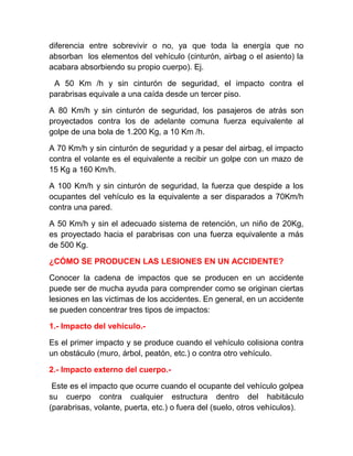 diferencia entre sobrevivir o no, ya que toda la energía que no
absorban los elementos del vehículo (cinturón, airbag o el asiento) la
acabara absorbiendo su propio cuerpo). Ej.
A 50 Km /h y sin cinturón de seguridad, el impacto contra el
parabrisas equivale a una caída desde un tercer piso.
A 80 Km/h y sin cinturón de seguridad, los pasajeros de atrás son
proyectados contra los de adelante comuna fuerza equivalente al
golpe de una bola de 1.200 Kg, a 10 Km /h.
A 70 Km/h y sin cinturón de seguridad y a pesar del airbag, el impacto
contra el volante es el equivalente a recibir un golpe con un mazo de
15 Kg a 160 Km/h.
A 100 Km/h y sin cinturón de seguridad, la fuerza que despide a los
ocupantes del vehículo es la equivalente a ser disparados a 70Km/h
contra una pared.
A 50 Km/h y sin el adecuado sistema de retención, un niño de 20Kg,
es proyectado hacia el parabrisas con una fuerza equivalente a más
de 500 Kg.
¿CÓMO SE PRODUCEN LAS LESIONES EN UN ACCIDENTE?
Conocer la cadena de impactos que se producen en un accidente
puede ser de mucha ayuda para comprender como se originan ciertas
lesiones en las victimas de los accidentes. En general, en un accidente
se pueden concentrar tres tipos de impactos:
1.- Impacto del vehículo.Es el primer impacto y se produce cuando el vehículo colisiona contra
un obstáculo (muro, árbol, peatón, etc.) o contra otro vehículo.
2.- Impacto externo del cuerpo.Este es el impacto que ocurre cuando el ocupante del vehículo golpea
su cuerpo contra cualquier estructura dentro del habitáculo
(parabrisas, volante, puerta, etc.) o fuera del (suelo, otros vehículos).

 