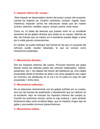 3.- Impacto interno del cuerpo.Este impacto se desencadena dentro del propio cuerpo del ocupante,
cuando los órganos (ej. Cerebro, pulmones, corazón, hígado, bazo,
intestinos) impactan contra las estructuras óseas que los rodean
(cráneo, esternón, costillas, espina dorsal o pelvis, entre otras).
Como ve, no todas las lesiones que puedan sufrir en un accidente
provienen de los golpes directos que reciba en su cuerpo. Además de
ello, las fuerzas que se implica en el accidente pueden llegar a tener
por si solas graves consecuencias.
En verdad, se suelen distinguir tres formas en las que un ocupante del
vehículo puede resultar lesionado, lo que se conoce como
mecanismos lesiónales.

1.- Mecanismos directos.Son los impactos externos del cuerpo. Provocan lesiones por golpe
directo contra las distintas partes del vehículo (salpicadero, volante,
parabrisas, etc.=, los objetos del interior del habitáculo (ej. Una maleta
proyectada desde la bandera de atrás o los otros pasajeros que viajan
sin cinturón), los obstáculos en la vía o en el suelo) en caso de salir
proyectado = entre otros.
2.- Mecanismos indirectos.No se relacionan directamente con los golpes sufridos por su cuerpo,
sino con las fuerzas de aceleración y deceleración que se implican en
el accidente. Aquí se incluyen los impactos internos del cuerpo) ej.
Cuando los pulmones chocan contra la caja torácica = pero también
fenómenos tales como el efecto látigo, que no implican ningún tipo de
golpe y que pueden provocar graves lesiones.
3.- Mecanismos mixtos.-

 