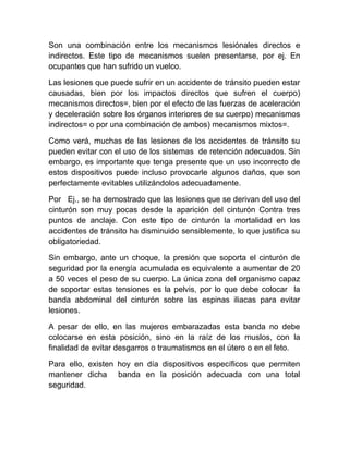 Son una combinación entre los mecanismos lesiónales directos e
indirectos. Este tipo de mecanismos suelen presentarse, por ej. En
ocupantes que han sufrido un vuelco.
Las lesiones que puede sufrir en un accidente de tránsito pueden estar
causadas, bien por los impactos directos que sufren el cuerpo)
mecanismos directos=, bien por el efecto de las fuerzas de aceleración
y deceleración sobre los órganos interiores de su cuerpo) mecanismos
indirectos= o por una combinación de ambos) mecanismos mixtos=.
Como verá, muchas de las lesiones de los accidentes de tránsito su
pueden evitar con el uso de los sistemas de retención adecuados. Sin
embargo, es importante que tenga presente que un uso incorrecto de
estos dispositivos puede incluso provocarle algunos daños, que son
perfectamente evitables utilizándolos adecuadamente.
Por Ej., se ha demostrado que las lesiones que se derivan del uso del
cinturón son muy pocas desde la aparición del cinturón Contra tres
puntos de anclaje. Con este tipo de cinturón la mortalidad en los
accidentes de tránsito ha disminuido sensiblemente, lo que justifica su
obligatoriedad.
Sin embargo, ante un choque, la presión que soporta el cinturón de
seguridad por la energía acumulada es equivalente a aumentar de 20
a 50 veces el peso de su cuerpo. La única zona del organismo capaz
de soportar estas tensiones es la pelvis, por lo que debe colocar la
banda abdominal del cinturón sobre las espinas iliacas para evitar
lesiones.
A pesar de ello, en las mujeres embarazadas esta banda no debe
colocarse en esta posición, sino en la raíz de los muslos, con la
finalidad de evitar desgarros o traumatismos en el útero o en el feto.
Para ello, existen hoy en día dispositivos específicos que permiten
mantener dicha banda en la posición adecuada con una total
seguridad.

 