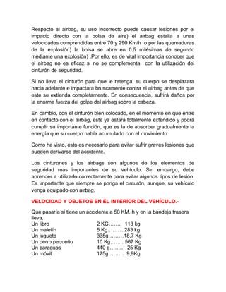Respecto al airbag, su uso incorrecto puede causar lesiones por el
impacto directo con la bolsa de aire) el airbag estalla a unas
velocidades comprendidas entre 70 y 290 Km/h o por las quemaduras
de la explosión) la bolsa se abre en 0.5 milésimas de segundo
mediante una explosión) .Por ello, es de vital importancia conocer que
el airbag no es eficaz si no se complementa con la utilización del
cinturón de seguridad.
Si no lleva el cinturón para que le retenga, su cuerpo se desplazara
hacia adelante e impactara bruscamente contra el airbag antes de que
este se extienda completamente. En consecuencia, sufrirá daños por
la enorme fuerza del golpe del airbag sobre la cabeza.
En cambio, con el cinturón bien colocado, en el momento en que entre
en contacto con el airbag, este ya estará totalmente extendido y podrá
cumplir su importante función, que es la de absorber gradualmente la
energía que su cuerpo había acumulado con el movimiento.
Como ha visto, esto es necesario para evitar sufrir graves lesiones que
pueden derivarse del accidente.
Los cinturones y los airbags son algunos de los elementos de
seguridad mas importantes de su vehículo. Sin embargo, debe
aprender a utilizarlo correctamente para evitar algunos tipos de lesión.
Es importante que siempre se ponga el cinturón, aunque, su vehículo
venga equipado con airbag.
VELOCIDAD Y OBJETOS EN EL INTERIOR DEL VEHÍCULO.Qué pasaría si tiene un accidente a 50 KM. h y en la bandeja trasera
lleva.
Un libro
2 KG…….. 113 kg
Un maletín
5 Kg……….283 kg
Un juguete
335g………18,7 Kg
Un perro pequeño
10 Kg…….. 567 Kg
Un paraguas
440 g…….. 25 Kg
Un móvil
175g……… 9,9Kg.

 
