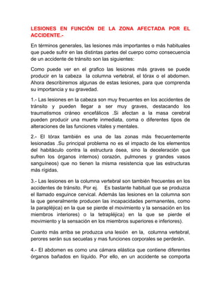 LESIONES EN FUNCIÓN DE LA ZONA AFECTADA POR EL
ACCIDENTE.En términos generales, las lesiones más importantes o más habituales
que puede sufrir en las distintas partes del cuerpo como consecuencia
de un accidente de tránsito son las siguientes:
Como puede ver en el grafico las lesiones más graves se puede
producir en la cabeza la columna vertebral, el tórax o el abdomen.
Ahora describiremos algunas de estas lesiones, para que comprenda
su importancia y su gravedad.
1.- Las lesiones en la cabeza son muy frecuentes en los accidentes de
tránsito y pueden llegar a ser muy graves, destacando los
traumatismos cráneo encefálicos .Si afectan a la masa cerebral
pueden producir una muerte inmediata, coma o diferentes tipos de
alteraciones de las funciones vitales y mentales.
2.- El tórax también es una de las zonas más frecuentemente
lesionadas .Su principal problema no es el impacto de los elementos
del habitáculo contra la estructura ósea, sino la deceleración que
sufren los órganos internos) corazón, pulmones y grandes vasos
sanguíneos) que no tienen la misma resistencia que las estructuras
más rígidas.
3.- Las lesiones en la columna vertebral son también frecuentes en los
accidentes de tránsito. Por ej. Es bastante habitual que se produzca
el llamado esguince cervical. Además las lesiones en la columna son
la que generalmente producen las incapacidades permanentes, como
la parapléjica) en la que se pierde el movimiento y la sensación en los
miembros interiores) o la tetrapléjica) en la que se pierde el
movimiento y la sensación en los miembros superiores e inferiores).
Cuanto más arriba se produzca una lesión en la, columna vertebral,
perores serán sus secuelas y mas funciones corporales se perderán.
4.- El abdomen es como una cámara elástica que contiene diferentes
órganos bañados en líquido. Por ello, en un accidente se comporta

 
