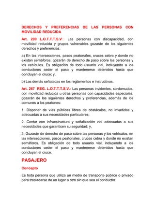 DERECHOS Y PREFERENCIAS
MOVILIDAD REDUCIDA

DE

LAS

PERSONAS

CON

Art. 200 L.O.T.T.T.S.V‐ Las personas con discapacidad, con
movilidad reducida y grupos vulnerables gozarán de los siguientes
derechos y preferencias:
a) En las intersecciones, pasos peatonales, cruces cebra y donde no
existan semáforos, gozarán de derecho de paso sobre las personas y
los vehículos. Es obligación de todo usuario vial, incluyendo a los
conductores ceder el paso y mantenerse detenidos hasta que
concluyan el cruce; y,
b) Las demás señaladas en los reglamentos e instructivos.
Art. 267 REG. L.O.T.T.T.S.V.- Las personas invidentes, sordomudos,
con movilidad reducida u otras personas con capacidades especiales,
gozarán de los siguientes derechos y preferencias, además de los
comunes a los peatones:
1. Disponer de vías públicas libres de obstáculos, no invadidas y
adecuadas a sus necesidades particulares;
2. Contar con infraestructura y señalización vial adecuadas a sus
necesidades que garanticen su seguridad; y,
3. Gozarán de derecho de paso sobre las personas y los vehículos, en
las intersecciones, pasos peatonales, cruces cebra y donde no existan
semáforos. Es obligación de todo usuario vial, incluyendo a los
conductores ceder el paso y mantenerse detenidos hasta que
concluyan el cruce.

PASAJERO
Concepto
Es toda persona que utiliza un medio de transporte público o privado
para trasladarse de un lugar a otro sin que sea el conductor

 