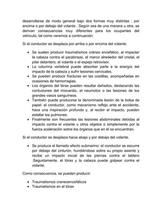 desarrollarse de modo general bajo dos formas muy distintas : por
encima o por debajo del volante . Según sea de una manera u otra, se
derivan consecuencias muy diferentes para los ocupantes del
vehículo, tal como veremos a continuación:
Si el conductor se desplaza por arriba o por encima del volante:
• Se suelen producir traumatismos cráneo encefálico, al impactar
la cabeza contra el parabrisas, el marco alrededor del cristal, el
pilar delantero, el volante o el espejo retrovisor.
• La columna vertebral puede absorber parte e la energía del
impacto de la cabeza y sufrir lesiones cervicales.
• Se pueden producir fracturas en las costillas, acompañadas en
ocasiones de hemorragias.
• Los órganos del tórax pueden resultar dañados, destacando las
contusiones del miocardio, el neumotox o las lesiones de los
grandes vasos sanguíneos.
• También puede producirse la denominada lesión de la bolsa de
papel: el conductor, como mecanismo reflejo ante el accidente,
hace una inspiración profunda y, al recibir el impacto, pueden
estallar los pulmones.
• Finalmente son frecuentes las lesiones abdominales debidas al
impacto contra el volante u otros objetos o simplemente por la
fuerza aceleración sobre los órganos que en él se encuentran.
Si el conductor se desplaza hacia abajo y por debajo del volante.
• Se produce el llamado efecto submarino: el conductor se escurre
por debajo del cinturón, hundiéndose sobre su propio asiento y
recibe un impacto inicial de las piernas contra el tablero
.Seguidamente, el tórax y la cabeza puede golpear contra el
volante.
Como consecuencia, se pueden producir:
• Traumatismos craneoencefálicos
• Traumatismos en el tórax

 