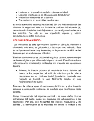 •
•
•
•

Lesiones en la zona lumbar de la columna vertebral
Lesiones intestinales o en otros órganos del abdomen
Fracturas o luxaciones en la cadera
Traumatismos en las rodillas y en los pies.

El efecto submarino está muy relacionado con una mala colocación del
cinturón de seguridad, con una incorrecta posición del respaldo (ej,
demasiado inclinado hacia atrás) o con el uso de algunas fundas para
los asientos. Por ello es tan importante regular y utilizar
adecuadamente estos elementos.
COLISIÓN POR ALCANCE.Las colisiones de este tipo ocurren cuando un vehículo, detenido o
circulando más lento, es golpeado por detrás por otro vehículo. Este
es un tipo de accidente muy frecuente y da lugar a más de 40% de las
lesiones que se producen por el tráfico.
En estos casos cuando se produce el esguince cervical, que es un tipo
de lesión originada por el llamado latigazo cervical. Este término hace
referencia a los movimientos realizados por el cuello tras un alcance
trasero.
• Primero, la inercia provoca el movimiento hacia delante del
tronco de los ocupantes del vehículo, mientras que la cabeza
permanece en su posición inicial (quedando retrasada con
respecto al tronco), lo que fácilmente resulta en una
hiperextensión del cuello.
Después, la cabeza sigue el movimiento del tronco, y si el impacto
provoca la aceleración suficiente, se produce una hiperflexión hacia
delante.
Como consecuencia del esguince cervical, , se suele dañar diversa
estructuras del cuello, como los músculos ,las articulaciones o los
ligamentos .Por ello, son frecuentes los dolores musculares y de
cabeza , la disminución de la movilidad del cuello, el vértigo o los

 