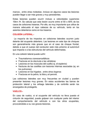 marcos , entre otras molestias .Incluso en algunos casos las lesiones
pueden llegar a ser más graves y muy persistentes.
Estas lesiones pueden ocurrir incluso a velocidades superiores
10km /H. Se calcula que esta lesión ocurre entre el 50 o 60% de los
casos de colisiones traseras. Por ello, es muy importante que utilice de
manera adecuada el repo cabezas de su vehículo, tanto en los
asientos delanteros como en los traseros.
COLISÓN LATERAL.La mayoría de los impactos en colisiones laterales ocurren justo
delante del ocupante delantero. Las lesiones en este tipo de choques
son generalmente más graves que en el caso de choque frontal,
debido a que el cuerpo del conductor está más próximo al automóvil
que impacta o a las estructuras del vehículo deformadas.
En una colisión lateral puede sufrir:
•
•
•
•

Traumatismos craneoencefálicos
Fracturas en la clavícula o las vértebras
Lesiones en los músculos del cuello( ej. el esplenio)
fracturas de las costillas con lesiones internas asociadas (ej. en
los pulmones)
• Lesiones en los hígados , entre otros órganos
• Fracturas en la pelvis, la tibia y el peroné.
Las colisiones laterales son muy frecuentes en ciudad y pueden
presentar lesiones muy graves. En estos accidentes las barras de
protección lateral y los airbags laterales y de cortinilla serán los
encargados de protegerle.
VUELCO.En caso de vuelco, si el ocupante del vehículo no lleva puesto el
cinturón de seguridad, puede golpear con cualquier parte del interior
del comportamiento del vehículo o con los otros ocupantes,
provocándoles a su vez graves lesiones.

 