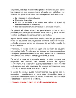 En general, este tipo de accidentes produce lesiones severas porque
los movimientos que ocurren durante el vuelco son múltiples y muy
violentos. La gravedad de estas lesiones dependen básicamente de:
• La velocidad de inicio del vuelco
• El número de vueltas
• El tipo de vehículo y los daños que sufran al volcar (ej,
deformaciones en su estructura)
• Los factores ambientales en los que se produzca el vuelco.
En general, el primer impacto es generalmente contra el techo,
pudiendo producirse graves lesiones en la cabeza y en la columna
vertebral (por la posición de las vertebras cervicales).
A partir de ahí, las lesiones sufridas son imprevisibles, ya que en cada
vuelta los ocupantes son proyectados contra la parte del vehículo ,
pudiendo golpearse contra los elementos del vehículo o contra los
otros ocupantes.
Finalmente, el vuelco puede dar lugar a la expulsión del ocupante
fuera del vehículo. En este caso las lesiones sufridas dependerán de
los objetos que el cuerpo encuentre en su trayectoria: ej. Parabrisas,
otro vehículo, una señal de tránsito y por último, el suelo.
En verdad, a pesar de la creencia popular, si algún ocupante sale
proyectado del vehículo, las lesiones sufridas se agravan
enormemente. S e ha calculado que la probabilidad de lesión medular
en la persona que sale proyectada del vehículo se incrementa en un
1.300 % y la posibilidad de muerte en un 300%.
El vuelco del vehículo puede implicar lesiones muy graves para los
ocupantes , especialmente si estos salen despedidos fuera del
habitáculo .Permanecer dentro del mismo se relaciona con una mayor
probabilidad de sobrevivir al accidente.
LESIONES SEGÚN EL TIPO DE VEHÍCULO IMPLICADO.-

 