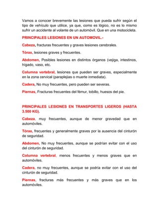 Vamos a conocer brevemente las lesiones que pueda sufrir según el
tipo de vehículo que utilice, ya que, como es lógico, no es lo mismo
sufrir un accidente al volante de un automóvil. Que en una motocicleta.
PRINCIPALES LESIONES EN UN AUTOMOVIL.Cabeza, fracturas frecuentes y graves lesiones cerebrales.
Tórax, lesiones graves y frecuentes.
Abdomen, Posibles lesiones en distintos órganos (vejiga, intestinos,
hígado, vaso, etc.
Columna vertebral, lesiones que pueden ser graves, especialmente
en la zona cervical (paraplejias o muerte inmediata).
Cadera, No muy frecuentes, pero pueden ser severas.
Piernas, Fracturas frecuentes del fémur, tobillo, huesos del pie.

PRINCIPALES LESIONES EN TRANSPORTES LIGEROS (HASTA
3.500 KG).
Cabeza, muy frecuentes, aunque de menor gravedad que en
automóviles.
Tórax, frecuentes y generalmente graves por la ausencia del cinturón
de seguridad.
Abdomen, No muy frecuentes, aunque se podrían evitar con el uso
del cinturón de seguridad.
Columna vertebral, menos frecuentes y menos graves que en
automóviles.
Cadera, no muy frecuentes, aunque se podría evitar con el uso del
cinturón de seguridad.
Piernas, fracturas más frecuentes y más graves que en los
automóviles.

 