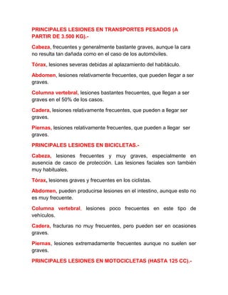 PRINCIPALES LESIONES EN TRANSPORTES PESADOS (A
PARTIR DE 3.500 KG).Cabeza, frecuentes y generalmente bastante graves, aunque la cara
no resulta tan dañada como en el caso de los automóviles.
Tórax, lesiones severas debidas al aplazamiento del habitáculo.
Abdomen, lesiones relativamente frecuentes, que pueden llegar a ser
graves.
Columna vertebral, lesiones bastantes frecuentes, que llegan a ser
graves en el 50% de los casos.
Cadera, lesiones relativamente frecuentes, que pueden a llegar ser
graves.
Piernas, lesiones relativamente frecuentes, que pueden a llegar ser
graves.
PRINCIPALES LESIONES EN BICICLETAS.Cabeza, lesiones frecuentes y muy graves, especialmente en
ausencia de casco de protección. Las lesiones faciales son también
muy habituales.
Tórax, lesiones graves y frecuentes en los ciclistas.
Abdomen, pueden producirse lesiones en el intestino, aunque esto no
es muy frecuente.
Columna vertebral, lesiones poco frecuentes en este tipo de
vehículos.
Cadera, fracturas no muy frecuentes, pero pueden ser en ocasiones
graves.
Piernas, lesiones extremadamente frecuentes aunque no suelen ser
graves.
PRINCIPALES LESIONES EN MOTOCICLETAS (HASTA 125 CC).-

 