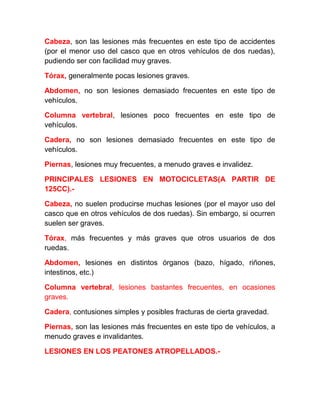 Cabeza, son las lesiones más frecuentes en este tipo de accidentes
(por el menor uso del casco que en otros vehículos de dos ruedas),
pudiendo ser con facilidad muy graves.
Tórax, generalmente pocas lesiones graves.
Abdomen, no son lesiones demasiado frecuentes en este tipo de
vehículos.
Columna vertebral, lesiones poco frecuentes en este tipo de
vehículos.
Cadera, no son lesiones demasiado frecuentes en este tipo de
vehículos.
Piernas, lesiones muy frecuentes, a menudo graves e invalidez.
PRINCIPALES LESIONES EN MOTOCICLETAS(A PARTIR DE
125CC).Cabeza, no suelen producirse muchas lesiones (por el mayor uso del
casco que en otros vehículos de dos ruedas). Sin embargo, si ocurren
suelen ser graves.
Tórax, más frecuentes y más graves que otros usuarios de dos
ruedas.
Abdomen, lesiones en distintos órganos (bazo, hígado, riñones,
intestinos, etc.)
Columna vertebral, lesiones bastantes frecuentes, en ocasiones
graves.
Cadera, contusiones simples y posibles fracturas de cierta gravedad.
Piernas, son las lesiones más frecuentes en este tipo de vehículos, a
menudo graves e invalidantes.
LESIONES EN LOS PEATONES ATROPELLADOS.-

 