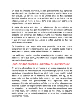 En caso de atropello, los vehículos son generalmente muy agresivos
para los peatones y las lesiones sufridas por estos pueden llegar a ser
muy graves. Es por ello que en los últimos años se han realizado
distintos estudios sobre las características de los vehículos que se
relacionan con un mayor o menor daño a los peatones y sobre cómo
se podrían reducir estas lesiones.
A partir de estos estudios, los fabricantes de automóviles se
preocupan cada vez más por desarrollar nuevos diseños de vehículos
que minimicen las consecuencias sufridas por los peatones en caso de
atropello .Sin embargo, son todavía mucho los modelos disponibles
actualmente en el mercado que no tienen en cuenta estas cuestiones
y que provocan lesiones más graves a estos usuarios de las vías
públicas tan vulnerables.
Es importante que tenga esto muy presente, para que pueda
comprender las graves repercusiones que un atropello puede llegar a
tener para un peatón, sobre todo si la velocidad es elevada.
Los vehículos pueden resultar especialmente agresivos para los
peatones, por lo que es muy importante que tenga un especial cuidado
para evitar los atropellos.
¿QUÉ LE PUEDE OCURRIR A UN PEATÓN EN UN ATROPELLO?
En general, el resultado de un impacto a un peatón dependerá de las
características del vehículo (altura, longitud del capó, tipo de marco del
parabrisas, protecciones delanteras, etc.) y del propio peatón (edad,
altura y su posición en el momento del impacto). Por ej., se ha
observado que los vehículos todo terreno, por sus características
externas, suelen ser generalmente más agresivos para los
peatones .Además, es importante señalar que los niños y las personas
mayores pueden ser especialmente sensibles a las consecuencias de
los atropellos. La constitución física de estas dos poblaciones suele
ser más frágil, pero además en el caso de los niños, su pequeña
estatura hace que los vehículos tiendan a impactar directamente sobre
sus órganos vitales.

 