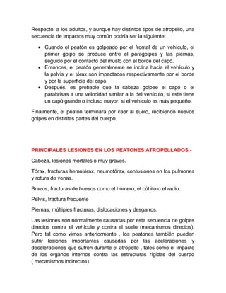 Respecto, a los adultos, y aunque hay distintos tipos de atropello, una
secuencia de impactos muy común podría ser la siguiente:
• Cuando el peatón es golpeado por el frontal de un vehículo, el
primer golpe se produce entre el paragolpes y las piernas,
seguido por el contacto del muslo con el borde del capó.
• Entonces, el peatón generalmente se inclina hacia el vehículo y
la pelvis y el tórax son impactados respectivamente por el borde
y por la superficie del capó.
• Después, es probable que la cabeza golpee el capó o el
parabrisas a una velocidad similar a la del vehículo, si este tiene
un capó grande o incluso mayor, si el vehículo es más pequeño.
Finalmente, el peatón terminará por caer al suelo, recibiendo nuevos
golpes en distintas partes del cuerpo.

PRINCIPALES LESIONES EN LOS PEATONES ATROPELLADOS.Cabeza, lesiones mortales o muy graves.
Tórax, fracturas hemotórax, neumotórax, contusiones en los pulmones
y rotura de venas.
Brazos, fracturas de huesos como el húmero, el cúbito o el radio.
Pelvis, fractura frecuente
Piernas, múltiples fracturas, dislocaciones y desgarros.
Las lesiones son normalmente causadas por esta secuencia de golpes
directos contra el vehículo y contra el suelo (mecanismos directos).
Pero tal como vimos anteriormente , los peatones también pueden
sufrir lesiones importantes causadas por las aceleraciones y
deceleraciones que sufren durante el atropello , tales como el impacto
de los órganos internos contra las estructuras rígidas del cuerpo
( mecanismos indirectos).

 