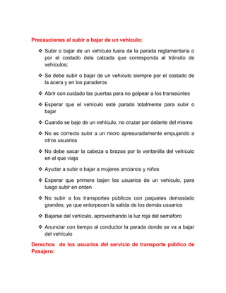 Precauciones al subir o bajar de un vehículo:
 Subir o bajar de un vehículo fuera de la parada reglamentaria o
por el costado dela calzada que corresponda al tránsito de
vehículos;
 Se debe subir o bajar de un vehículo siempre por el costado de
la acera y en los paraderos
 Abrir con cuidado las puertas para no golpear a los transeúntes
 Esperar que el vehículo esté parado totalmente para subir o
bajar
 Cuando se baje de un vehículo, no cruzar por delante del mismo
 No es correcto subir a un micro apresuradamente empujando a
otros usuarios
 No debe sacar la cabeza o brazos por la ventanilla del vehículo
en el que viaja
 Ayudar a subir o bajar a mujeres ancianos y niños
 Esperar que primero bajen los usuarios de un vehículo, para
luego subir en orden
 No subir a los transportes públicos con paquetes demasiado
grandes, ya que entorpecen la salida de los demás usuarios
 Bajarse del vehículo, aprovechando la luz roja del semáforo
 Anunciar con tiempo al conductor la parada donde se va a bajar
del vehículo
Derechos de los usuarios del servicio de transporte público de
Pasajero:

 