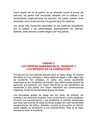 Como puede ver en el gráfico, en un atropello contra el frontal del
vehículo, las partes más frecuentes dañadas son la cabeza y las
extremidades (especialmente las piernas), las cuales pueden tener
asociadas unas consecuencias muy graves para los peatones.
Las zonas más frecuentes lesionadas en los peatones atropellados
son la cabeza y las extremidades (especialmente las piernas).
Además, estas lesiones pueden llegar a ser muy graves.

UNIDAD 3
LOS GRUPOS HUMANOS EN EL TRÁNSITO Y
LOS RIESGOS EN LA CONDUCCIÓN
Circular por las vías públicas siempre tiene un cierto riesgo. El entorno
del tráfico es muy complejo y todos podemos llegar a sufrir algún tipo
de accidente. Sin embargo, no todos nos vemos igualmente
implicados en los accidentes de tránsito. Hay determinados grupos de
personas que aparecen con mayor frecuencia en las estadísticas de
accidentes o que sufren con mayor intensidad sus consecuencias
negativas. Estos son los llamados grupos de riesgo.
Los principales grupos de riesgo son los niños, los jóvenes, los
ciclistas y las personas mayores como conductores y como peatones.
Conocer sus características y sus problemas le permite comprender
que hace que muchas de estas personas acaben por sufrir las terribles
consecuencias del tráfico. Además, cuando se encuentra al volante,
podrá adaptar su conducción a sus características. Esta es la mejor
manera de evitar el accidente.

 