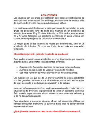 LOS JÓVENES
Los jóvenes son un grupo de población con pocas probabilidades de
morir por una enfermedad. Sin embargo, es alarmante la elevada cifra
de muertes de jóvenes que se producen en el tráfico.
Los accidentes de tránsito son la principal causa de mortalidad en este
grupo de población. Uno de cada dos muertos en un accidente de
tránsito tiene entre 15 y 35 años. Además, el 65% de los jóvenes entre
15 y 17 años fallecidos en accidente de tránsito en zona urbana son
conductores o pasajeros de ciclomotor o motocicleta.
La mayor parte de los jóvenes no muere por enfermedad, sino en un
accidente de tránsito. Si morir es triste, lo es más en una edad
temprana.
El accidente juvenil: ¿dónde y cuándo se produce?
Para poder prevenir estos accidentes es muy importante que conozca
algunos datos. En general, los accidentes juveniles:
• Ocurren más frecuentes los fines de semana y días de fiesta.
• Aumenta en los meses de verano y durante la navidad.
• Son más numerosas y más graves en las horas nocturnas.
Los lugares en los que se da un mayor número de estos accidentes
son las grandes ciudades y sus alrededores, sobre todo en las rutas
de ida y de vuelta a los lugares de diversión o de trabajo.
No es extraño comprobar cómo, cuándo se combina la conducción con
situaciones de diversión, la posibilidad de tener un accidente aumenta.
Esto sucede especialmente si son varios los ocupantes del vehículo y
si se ha consumido alcohol.
Para desplazar a las zonas de ocio, el uso del transporte público y el
llamado conductor alternativo (al que ese día le toca no beber) son las
mejores soluciones.
¿Qué jóvenes tienen una tasa de accidentalidad más elevada?

 