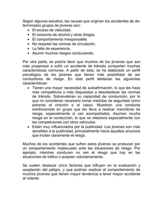 Según algunos estudios, las causas que originan los accidentes de determinados grupos de jóvenes son:
• El exceso de velocidad.
• El consumo de alcohol y otras drogas.
• El comportamiento irresponsable.
• No respetar las normas de circulación.
• La falta de experiencia.
• Asumir muchos riesgos conduciendo.
Por otra parte, se podría decir que muchos de los jóvenes que son
más propensos a sufrir un accidente de tránsito comparten muchas
características comunes. A partir de esto, se ha elaborado un perfil
psicológico de los jóvenes que tienen más posibilidad de ser
conductores de riesgo. En este perfil destacan las siguientes
características:
• Tienen una mayor necesidad de autoafirmación, lo que les hace
más competitivos y más dispuestos a desobedecer las normas
de tránsito. Sobrevaloran su capacidad de conducción, por lo
que no consideran necesario tomar medidas de seguridad como
ponerse el cinturón o el casco. Muestran una conducta
exhibicionista en grupo que les lleva a realizar maniobras de
riesgo, especialmente si van acompañados. Asumen mucho
riesgo en la conducción, lo que se relaciona especialmente con
las competiciones con otros vehículos.
• Están muy influenciados por la publicidad. Los jóvenes son más
sensibles a la publicidad, principalmente hacia aquellos anuncios
que incitan claramente el riesgo.
Muchos de los accidentes que sufren estos jóvenes se producen por
un comportamiento inadecuado ante las situaciones de riesgo. Por
ejemplo, mientras conducen no ven el riesgo que hay en las
situaciones de tráfico o aceptan voluntariamente.
Se suelen destacar cinco factores que influyen en la evaluación y
aceptación del peligro, y que podrían explicar el comportamiento de
muchos jóvenes que tienen mayor tendencia a tener mayor accidente
al volante:

 