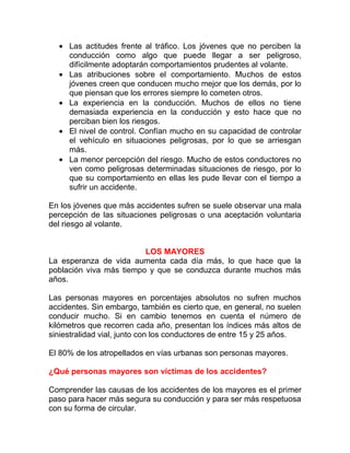 • Las actitudes frente al tráfico. Los jóvenes que no perciben la
conducción como algo que puede llegar a ser peligroso,
difícilmente adoptarán comportamientos prudentes al volante.
• Las atribuciones sobre el comportamiento. Muchos de estos
jóvenes creen que conducen mucho mejor que los demás, por lo
que piensan que los errores siempre lo cometen otros.
• La experiencia en la conducción. Muchos de ellos no tiene
demasiada experiencia en la conducción y esto hace que no
perciban bien los riesgos.
• El nivel de control. Confían mucho en su capacidad de controlar
el vehículo en situaciones peligrosas, por lo que se arriesgan
más.
• La menor percepción del riesgo. Mucho de estos conductores no
ven como peligrosas determinadas situaciones de riesgo, por lo
que su comportamiento en ellas les pude llevar con el tiempo a
sufrir un accidente.
En los jóvenes que más accidentes sufren se suele observar una mala
percepción de las situaciones peligrosas o una aceptación voluntaria
del riesgo al volante.
LOS MAYORES
La esperanza de vida aumenta cada día más, lo que hace que la
población viva más tiempo y que se conduzca durante muchos más
años.
Las personas mayores en porcentajes absolutos no sufren muchos
accidentes. Sin embargo, también es cierto que, en general, no suelen
conducir mucho. Si en cambio tenemos en cuenta el número de
kilómetros que recorren cada año, presentan los índices más altos de
siniestralidad vial, junto con los conductores de entre 15 y 25 años.
El 80% de los atropellados en vías urbanas son personas mayores.
¿Qué personas mayores son víctimas de los accidentes?
Comprender las causas de los accidentes de los mayores es el primer
paso para hacer más segura su conducción y para ser más respetuosa
con su forma de circular.

 