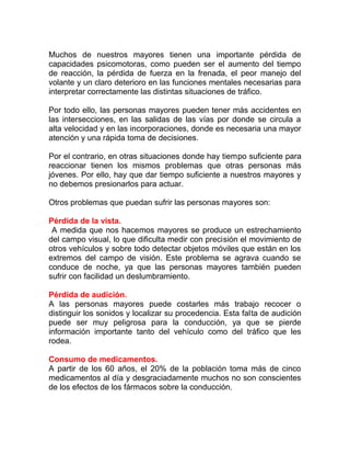 Muchos de nuestros mayores tienen una importante pérdida de
capacidades psicomotoras, como pueden ser el aumento del tiempo
de reacción, la pérdida de fuerza en la frenada, el peor manejo del
volante y un claro deterioro en las funciones mentales necesarias para
interpretar correctamente las distintas situaciones de tráfico.
Por todo ello, las personas mayores pueden tener más accidentes en
las intersecciones, en las salidas de las vías por donde se circula a
alta velocidad y en las incorporaciones, donde es necesaria una mayor
atención y una rápida toma de decisiones.
Por el contrario, en otras situaciones donde hay tiempo suficiente para
reaccionar tienen los mismos problemas que otras personas más
jóvenes. Por ello, hay que dar tiempo suficiente a nuestros mayores y
no debemos presionarlos para actuar.
Otros problemas que puedan sufrir las personas mayores son:
Pérdida de la vista.
A medida que nos hacemos mayores se produce un estrechamiento
del campo visual, lo que dificulta medir con precisión el movimiento de
otros vehículos y sobre todo detectar objetos móviles que están en los
extremos del campo de visión. Este problema se agrava cuando se
conduce de noche, ya que las personas mayores también pueden
sufrir con facilidad un deslumbramiento.
Pérdida de audición.
A las personas mayores puede costarles más trabajo recocer o
distinguir los sonidos y localizar su procedencia. Esta falta de audición
puede ser muy peligrosa para la conducción, ya que se pierde
información importante tanto del vehículo como del tráfico que les
rodea.
Consumo de medicamentos.
A partir de los 60 años, el 20% de la población toma más de cinco
medicamentos al día y desgraciadamente muchos no son conscientes
de los efectos de los fármacos sobre la conducción.

 
