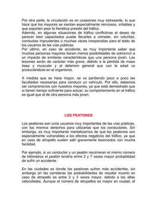 Por otra parte, la circulación es en ocasiones muy estresante, lo que
hace que los mayores se sientan especialmente nerviosos, irritables y
que soporten peor la frenética presión del tráfico.
Además, en algunas situaciones de tráfico conflictivas el deseo de
parecer bien capacitados puede llevarles a cometer, sin voluntad,
conductas imprudentes o muchas veces inesperadas para el testo de
los usuarios de las vías públicas.
Por último, en caso de accidente, es muy importante saber que
muchas personas mayores tienen menos posibilidades de sobrevivir a
un impacto de similares características que una persona joven. Las
lesiones serán de carácter más grave, debido a la pérdida de masa
ósea y muscular y al deterioro general que con la edad va
produciéndose en el organismo.
A medida que se hace mayor, se va perdiendo poco a poco las
facultades necesarias para conducir un vehículo. Por ello, debemos
ser comprensivos con nuestros mayores, ya que está demostrado que
si tienen tiempo suficiente para actuar, su comportamiento en el tráfico
es igual que el de otra persona más joven.

LOS PEATONES
Los peatones son unos usuarios muy importantes de las vías públicas,
con los mismos derechos para utilizarlas que los conductores. Sin
embargo, es muy importante mentalizarnos de que los peatones son
especialmente vulnerables a los efectos negativos del tráfico, ya que
en caso de atropello suelen salir gravemente lesionados con mucha
facilidad.
Por ejemplo, si un conductor y un peatón recorrieran el mismo número
de kilómetros el peatón tendría entre 2 y 7 veces mayor probabilidad
de sufrir un accidente.
En las ciudades es donde los peatones sufren más accidentes, sin
embargo en las carreteras las probabilidades de resultar muerto en
caso de atropello es entre 2 y 3 veces mayor, debido a las altas
velocidades. Aunque el número de atropellos es mayor en ciudad, el

 
