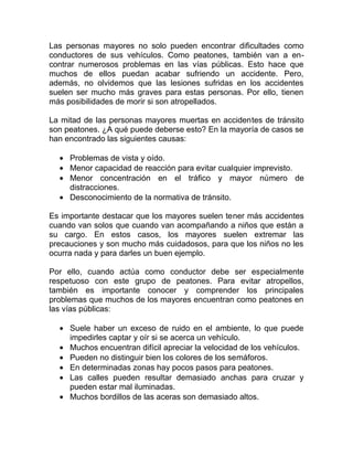 Las personas mayores no solo pueden encontrar dificultades como
conductores de sus vehículos. Como peatones, también van a encontrar numerosos problemas en las vías públicas. Esto hace que
muchos de ellos puedan acabar sufriendo un accidente. Pero,
además, no olvidemos que las lesiones sufridas en los accidentes
suelen ser mucho más graves para estas personas. Por ello, tienen
más posibilidades de morir si son atropellados.
La mitad de las personas mayores muertas en accidentes de tránsito
son peatones. ¿A qué puede deberse esto? En la mayoría de casos se
han encontrado las siguientes causas:
• Problemas de vista y oído.
• Menor capacidad de reacción para evitar cualquier imprevisto.
• Menor concentración en el tráfico y mayor número de
distracciones.
• Desconocimiento de la normativa de tránsito.
Es importante destacar que los mayores suelen tener más accidentes
cuando van solos que cuando van acompañando a niños que están a
su cargo. En estos casos, los mayores suelen extremar las
precauciones y son mucho más cuidadosos, para que los niños no les
ocurra nada y para darles un buen ejemplo.
Por ello, cuando actúa como conductor debe ser especialmente
respetuoso con este grupo de peatones. Para evitar atropellos,
también es importante conocer y comprender los principales
problemas que muchos de los mayores encuentran como peatones en
las vías públicas:
• Suele haber un exceso de ruido en el ambiente, lo que puede
impedirles captar y oír si se acerca un vehículo.
• Muchos encuentran difícil apreciar la velocidad de los vehículos.
• Pueden no distinguir bien los colores de los semáforos.
• En determinadas zonas hay pocos pasos para peatones.
• Las calles pueden resultar demasiado anchas para cruzar y
pueden estar mal iluminadas.
• Muchos bordillos de las aceras son demasiado altos.

 