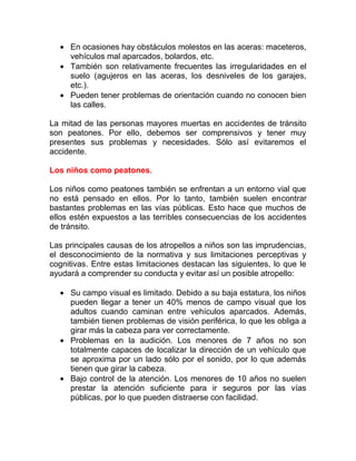 • En ocasiones hay obstáculos molestos en las aceras: maceteros,
vehículos mal aparcados, bolardos, etc.
• También son relativamente frecuentes las irregularidades en el
suelo (agujeros en las aceras, los desniveles de los garajes,
etc.).
• Pueden tener problemas de orientación cuando no conocen bien
las calles.
La mitad de las personas mayores muertas en accidentes de tránsito
son peatones. Por ello, debemos ser comprensivos y tener muy
presentes sus problemas y necesidades. Sólo así evitaremos el
accidente.
Los niños como peatones.
Los niños como peatones también se enfrentan a un entorno vial que
no está pensado en ellos. Por lo tanto, también suelen encontrar
bastantes problemas en las vías públicas. Esto hace que muchos de
ellos estén expuestos a las terribles consecuencias de los accidentes
de tránsito.
Las principales causas de los atropellos a niños son las imprudencias,
el desconocimiento de la normativa y sus limitaciones perceptivas y
cognitivas. Entre estas limitaciones destacan las siguientes, lo que le
ayudará a comprender su conducta y evitar así un posible atropello:
• Su campo visual es limitado. Debido a su baja estatura, los niños
pueden llegar a tener un 40% menos de campo visual que los
adultos cuando caminan entre vehículos aparcados. Además,
también tienen problemas de visión periférica, lo que les obliga a
girar más la cabeza para ver correctamente.
• Problemas en la audición. Los menores de 7 años no son
totalmente capaces de localizar la dirección de un vehículo que
se aproxima por un lado sólo por el sonido, por lo que además
tienen que girar la cabeza.
• Bajo control de la atención. Los menores de 10 años no suelen
prestar la atención suficiente para ir seguros por las vías
públicas, por lo que pueden distraerse con facilidad.

 