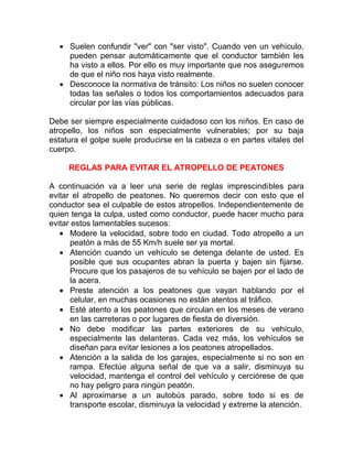 • Suelen confundir "ver" con "ser visto". Cuando ven un vehículo,
pueden pensar automáticamente que el conductor también les
ha visto a ellos. Por ello es muy importante que nos aseguremos
de que el niño nos haya visto realmente.
• Desconoce la normativa de tránsito: Los niños no suelen conocer
todas las señales o todos los comportamientos adecuados para
circular por las vías públicas.
Debe ser siempre especialmente cuidadoso con los niños. En caso de
atropello, los niños son especialmente vulnerables; por su baja
estatura el golpe suele producirse en la cabeza o en partes vitales del
cuerpo.
REGLAS PARA EVITAR EL ATROPELLO DE PEATONES
A continuación va a leer una serie de reglas imprescindibles para
evitar el atropello de peatones. No queremos decir con esto que el
conductor sea el culpable de estos atropellos. Independientemente de
quien tenga la culpa, usted como conductor, puede hacer mucho para
evitar estos lamentables sucesos:
• Modere la velocidad, sobre todo en ciudad. Todo atropello a un
peatón a más de 55 Km/h suele ser ya mortal.
• Atención cuando un vehículo se detenga delante de usted. Es
posible que sus ocupantes abran la puerta y bajen sin fijarse.
Procure que los pasajeros de su vehículo se bajen por el lado de
la acera.
• Preste atención a los peatones que vayan hablando por el
celular, en muchas ocasiones no están atentos al tráfico.
• Esté atento a los peatones que circulan en los meses de verano
en las carreteras o por lugares de fiesta de diversión.
• No debe modificar las partes exteriores de su vehículo,
especialmente las delanteras. Cada vez más, los vehículos se
diseñan para evitar lesiones a los peatones atropellados.
• Atención a la salida de los garajes, especialmente si no son en
rampa. Efectúe alguna señal de que va a salir, disminuya su
velocidad, mantenga el control del vehículo y cerciórese de que
no hay peligro para ningún peatón.
• Al aproximarse a un autobús parado, sobre todo si es de
transporte escolar, disminuya la velocidad y extreme la atención.

 