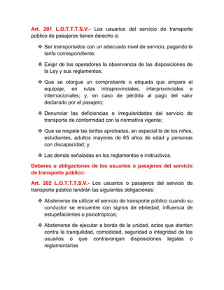 Art. 201 L.O.T.T.T.S.V.- Los usuarios del servicio de transporte
público de pasajeros tienen derecho a:
 Ser transportados con un adecuado nivel de servicio, pagando la
tarifa correspondiente;
 Exigir de los operadores la observancia de las disposiciones de
la Ley y sus reglamentos;
 Que se otorgue un comprobante o etiqueta que ampare el
equipaje, en rutas intraprovinciales, interprovinciales e
internacionales; y, en caso de pérdida al pago del valor
declarado por el pasajero;
 Denunciar las deficiencias o irregularidades del servicio de
transporte de conformidad con la normativa vigente;
 Que se respete las tarifas aprobadas, en especial la de los niños,
estudiantes, adultos mayores de 65 años de edad y personas
con discapacidad; y,
 Las demás señaladas en los reglamentos e instructivos.
Deberes u obligaciones de los usuarios o pasajeros del servicio
de transporte público:
Art. 202 L.O.T.T.T.S.V.- Los usuarios o pasajeros del servicio de
transporte público tendrán las siguientes obligaciones:
 Abstenerse de utilizar el servicio de transporte público cuando su
conductor se encuentre con signos de ebriedad, influencia de
estupefacientes o psicotrópicos;
 Abstenerse de ejecutar a bordo de la unidad, actos que atenten
contra la tranquilidad, comodidad, seguridad o integridad de los
usuarios o que contravengan disposiciones legales o
reglamentarias

 