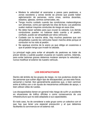 • Modere la velocidad al acercarse a pasos para peatones, a
zonas escolares y zonas donde se prevea que puede haber
aglomeración de personas, como cines, centros docentes,
estadios, iglesias, centros comerciales, etc.
• Tenga mucho cuidado cuando las condiciones meteorológicas
son adversas, como por ejemplo los días de lluvia. Los peatones
suelen realizar mayores conductas de riesgo en esos días.
• No debe hacer señales para que crucen la calzada. Los demás
conductores pueden no haberse dado cuenta y el peatón,
confiado, puede ser atropellado por otros vehículos.
• Cuidado con la marcha atrás. Hay muchos peatones que son
atropellados cuando los vehículos hacen marcha atrás porque el
conductor no ha visto al peatón.
• No aparque encima de la acera ya que obliga en ocasiones a
que el peatón tenga que invadir la calzada.
La principal regla para evitar el atropello de peatones es tratar de
prever dónde y cuándo pueden cruzarse en nuestro camino. Además,
para evitar lesiones graves debemos moderar siempre la velocidad y
nunca modificar el exterior de nuestro vehículo.

LOS DISCAPACITADOS
Dentro del ámbito de los grupos de riesgo, no nos podemos olvidar de
las personas que sufren algún tipo de discapacidad, ya sea esta física,
sensorial o mental. Son generalmente peatones que, o bien caminan
entre el tráfico con o sin ayuda de mecanismos artificiales de apoyo, o
bien utilizan sillas de ruedas.
Los discapacitados tienen en general más riesgo de sufrir un accidente
en situaciones de tráfico difíciles o como consecuencia de una
infraestructura que no está adaptada a sus capacidades.
En todo caso, ha de considerar a este grupo como un colectivo con el
que hay que tener una especial precaución y al que debemos
facilitarles la convivencia en el sistema vial.

 
