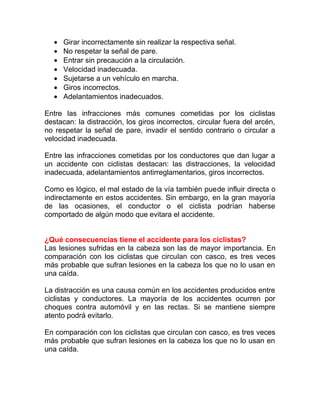 •
•
•
•
•
•
•

Girar incorrectamente sin realizar la respectiva señal.
No respetar la señal de pare.
Entrar sin precaución a la circulación.
Velocidad inadecuada.
Sujetarse a un vehículo en marcha.
Giros incorrectos.
Adelantamientos inadecuados.

Entre las infracciones más comunes cometidas por los ciclistas
destacan: la distracción, los giros incorrectos, circular fuera del arcén,
no respetar la señal de pare, invadir el sentido contrario o circular a
velocidad inadecuada.
Entre las infracciones cometidas por los conductores que dan lugar a
un accidente con ciclistas destacan: las distracciones, la velocidad
inadecuada, adelantamientos antirreglamentarios, giros incorrectos.
Como es lógico, el mal estado de la vía también puede influir directa o
indirectamente en estos accidentes. Sin embargo, en la gran mayoría
de las ocasiones, el conductor o el ciclista podrían haberse
comportado de algún modo que evitara el accidente.
¿Qué consecuencias tiene el accidente para los ciclistas?
Las lesiones sufridas en la cabeza son las de mayor importancia. En
comparación con los ciclistas que circulan con casco, es tres veces
más probable que sufran lesiones en la cabeza los que no lo usan en
una caída.
La distracción es una causa común en los accidentes producidos entre
ciclistas y conductores. La mayoría de los accidentes ocurren por
choques contra automóvil y en las rectas. Si se mantiene siempre
atento podrá evitarlo.
En comparación con los ciclistas que circulan con casco, es tres veces
más probable que sufran lesiones en la cabeza los que no lo usan en
una caída.

 