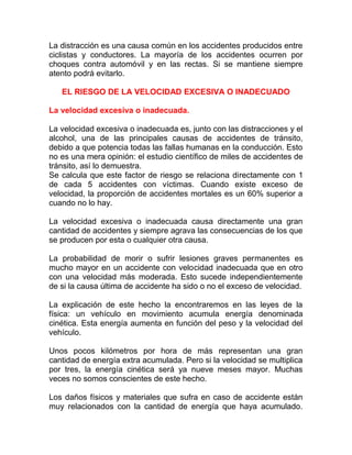 La distracción es una causa común en los accidentes producidos entre
ciclistas y conductores. La mayoría de los accidentes ocurren por
choques contra automóvil y en las rectas. Si se mantiene siempre
atento podrá evitarlo.
EL RIESGO DE LA VELOCIDAD EXCESIVA O INADECUADO
La velocidad excesiva o inadecuada.
La velocidad excesiva o inadecuada es, junto con las distracciones y el
alcohol, una de las principales causas de accidentes de tránsito,
debido a que potencia todas las fallas humanas en la conducción. Esto
no es una mera opinión: el estudio científico de miles de accidentes de
tránsito, así lo demuestra.
Se calcula que este factor de riesgo se relaciona directamente con 1
de cada 5 accidentes con víctimas. Cuando existe exceso de
velocidad, la proporción de accidentes mortales es un 60% superior a
cuando no lo hay.
La velocidad excesiva o inadecuada causa directamente una gran
cantidad de accidentes y siempre agrava las consecuencias de los que
se producen por esta o cualquier otra causa.
La probabilidad de morir o sufrir lesiones graves permanentes es
mucho mayor en un accidente con velocidad inadecuada que en otro
con una velocidad más moderada. Esto sucede independientemente
de si la causa última de accidente ha sido o no el exceso de velocidad.
La explicación de este hecho la encontraremos en las leyes de la
física: un vehículo en movimiento acumula energía denominada
cinética. Esta energía aumenta en función del peso y la velocidad del
vehículo.
Unos pocos kilómetros por hora de más representan una gran
cantidad de energía extra acumulada. Pero si la velocidad se multiplica
por tres, la energía cinética será ya nueve meses mayor. Muchas
veces no somos conscientes de este hecho.
Los daños físicos y materiales que sufra en caso de accidente están
muy relacionados con la cantidad de energía que haya acumulado.

 