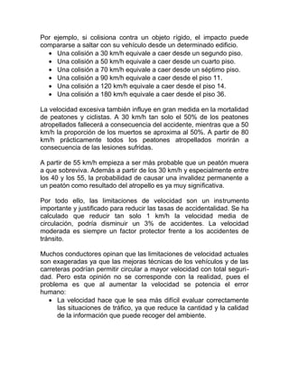 Por ejemplo, si colisiona contra un objeto rígido, el impacto puede
compararse a saltar con su vehículo desde un determinado edificio.
• Una colisión a 30 km/h equivale a caer desde un segundo piso.
• Una colisión a 50 km/h equivale a caer desde un cuarto piso.
• Una colisión a 70 km/h equivale a caer desde un séptimo piso.
• Una colisión a 90 km/h equivale a caer desde el piso 11.
• Una colisión a 120 km/h equivale a caer desde el piso 14.
• Una colisión a 180 km/h equivale a caer desde el piso 36.
La velocidad excesiva también influye en gran medida en la mortalidad
de peatones y ciclistas. A 30 km/h tan solo el 50% de los peatones
atropellados fallecerá a consecuencia del accidente, mientras que a 50
km/h la proporción de los muertos se aproxima al 50%. A partir de 80
km/h prácticamente todos los peatones atropellados morirán a
consecuencia de las lesiones sufridas.
A partir de 55 km/h empieza a ser más probable que un peatón muera
a que sobreviva. Además a partir de los 30 km/h y especialmente entre
los 40 y los 55, la probabilidad de causar una invalidez permanente a
un peatón como resultado del atropello es ya muy significativa.
Por todo ello, las limitaciones de velocidad son un instrumento
importante y justificado para reducir las tasas de accidentalidad. Se ha
calculado que reducir tan solo 1 km/h la velocidad media de
circulación, podría disminuir un 3% de accidentes. La velocidad
moderada es siempre un factor protector frente a los accidentes de
tránsito.
Muchos conductores opinan que las limitaciones de velocidad actuales
son exageradas ya que las mejoras técnicas de los vehículos y de las
carreteras podrían permitir circular a mayor velocidad con total seguridad. Pero esta opinión no se corresponde con la realidad, pues el
problema es que al aumentar la velocidad se potencia el error
humano:
• La velocidad hace que le sea más difícil evaluar correctamente
las situaciones de tráfico, ya que reduce la cantidad y la calidad
de la información que puede recoger del ambiente.

 
