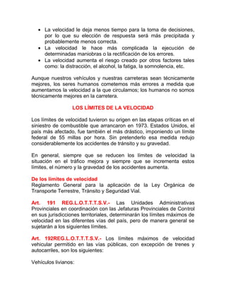 • La velocidad le deja menos tiempo para la toma de decisiones,
por lo que su elección de respuesta será más precipitada y
probablemente menos correcta.
• La velocidad le hace más complicada la ejecución de
determinadas maniobras o la rectificación de los errores.
• La velocidad aumenta el riesgo creado por otros factores tales
como: la distracción, el alcohol, la fatiga, la somnolencia, etc.
Aunque nuestros vehículos y nuestras carreteras sean técnicamente
mejores, los seres humanos cometemos más errores a medida que
aumentamos la velocidad a la que circulamos; los humanos no somos
técnicamente mejores en la carretera.
LOS LÍMITES DE LA VELOCIDAD
Los límites de velocidad tuvieron su origen en las etapas críticas en el
siniestro de combustible que arrancaron en 1973. Estados Unidos, el
país más afectado, fue también el más drástico, imponiendo un límite
federal de 55 millas por hora. Sin pretenderlo esa medida redujo
considerablemente los accidentes de tránsito y su gravedad.
En general, siempre que se reducen los límites de velocidad la
situación en el tráfico mejora y siempre que se incrementa estos
límites, el número y la gravedad de los accidentes aumenta.
De los límites de velocidad
Reglamento General para la aplicación de la Ley Orgánica de
Transporte Terrestre, Tránsito y Seguridad Vial.
Art. 191 REG.L.O.T.T.T.S.V.- Las Unidades Administrativas
Provinciales en coordinación con las Jefaturas Provinciales de Control
en sus jurisdicciones territoriales, determinarán los límites máximos de
velocidad en las diferentes vías del país, pero de manera general se
sujetarán a los siguientes límites.
Art. 192REG.L.O.T.T.T.S.V.- Los límites máximos de velocidad
vehicular permitido en las vías públicas, con excepción de trenes y
autocarriles, son los siguientes:
Vehículos livianos:

 