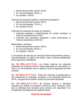• Dentro del perímetro urbano: 50 k/h;
• En vías perimetrales: 90 k/h; y,
• En carretera: 100 k/h.
Vehículos de transporte público y comercial de pasajeros:
• Dentro del perímetro urbano: 40 k/h;
• En vías perimetrales: 70 k/h; y,
• En carretera: 90 k/h.
Vehículos de transporte de carga, en carretera:
• Camiones pesados y combinaciones de camión remolque, el
límite de velocidad es de 70 k/h.
• Vehículos que remolquen acoplados u otros automotores, el
límite de velocidad es de 50 k/h.
Motocicletas y similares:
• Dentro del perímetro urbano: 50 k/h;
• En vías perimetrales: 90 k/h; y,
• En carretera: 100 k/h.
La circulación de este tipo de vehículos dentro del perímetro urbano y
vías perimetrales, se regirá a los límites, rutas y horarios establecidos
por el organismo competente.
Art. 193 REG.L.O.T.T.T.S.V.- Los límites máximos de velocidad
señalados en el artículo anterior, serán observados en vías rectas y a
nivel, y en circunstancias que no atenten contra la seguridad de otros
usuarios.
Art. 194 REG.L.O.T.T.T.S.V.- Todos los vehículos al aproximarse a
una intersección no regulada, circularán a una velocidad máxima de
30 k/h., de igual forma cuando circulen por las zonas escolares.
Art. 195 REG.L.O.T.T.T.S.V.- Se prohíbe conducir a velocidad
reducida que impida la circulación normal de otros vehículos, salvo
que la velocidad sea necesaria para conducir con seguridad o en
cumplimiento de disposiciones reglamentarias.
TIPOS DE VELOCIDAD

 