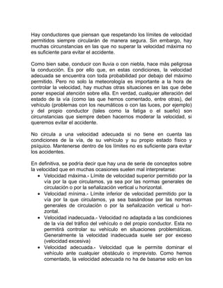 Hay conductores que piensan que respetando los límites de velocidad
permitidos siempre circularán de manera segura. Sin embargo, hay
muchas circunstancias en las que no superar la velocidad máxima no
es suficiente para evitar el accidente.
Como bien sabe, conducir con lluvia o con niebla, hace más peligrosa
la conducción. Es por ello que, en estas condiciones, la velocidad
adecuada se encuentra con toda probabilidad por debajo del máximo
permitido. Pero no solo la meteorología es importante a la hora de
controlar la velocidad, hay muchas otras situaciones en las que debe
poner especial atención sobre ella. En verdad, cualquier alteración del
estado de la vía (como las que hemos comentado, entre otras), del
vehículo (problemas con los neumáticos o con las luces, por ejemplo)
y del propio conductor (tales como la fatiga o el sueño) son
circunstancias que siempre deben hacernos moderar la velocidad, si
queremos evitar el accidente.
No circula a una velocidad adecuada si no tiene en cuenta las
condiciones de la vía, de su vehículo y su propio estado físico y
psíquico. Mantenerse dentro de los límites no es suficiente para evitar
los accidentes.
En definitiva, se podría decir que hay una de serie de conceptos sobre
la velocidad que en muchas ocasiones suelen mal interpretarse:
• Velocidad máxima.- Límite de velocidad superior permitido por la
vía por la que circulamos, ya sea por las normas generales de
circulación o por la señalización vertical u horizontal.
• Velocidad mínima.- Límite inferior de velocidad permitido por la
vía por la que circulamos, ya sea basándose por las normas
generales de circulación o por la señalización vertical u horizontal.
• Velocidad inadecuada.- Velocidad no adaptada a las condiciones
de la vía del tráfico del vehículo o del propio conductor. Esta no
permitirá controlar su vehículo en situaciones problemáticas.
Generalmente la velocidad inadecuada suele ser por exceso
(velocidad excesiva)
• Velocidad adecuada.- Velocidad que le permite dominar el
vehículo ante cualquier obstáculo o imprevisto. Como hemos
comentado, la velocidad adecuada no ha de basarse solo en los

 