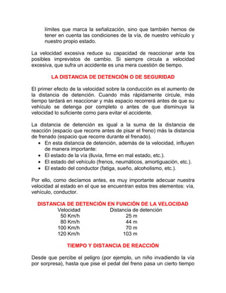 límites que marca la señalización, sino que también hemos de
tener en cuenta las condiciones de la vía, de nuestro vehículo y
nuestro propio estado.
La velocidad excesiva reduce su capacidad de reaccionar ante los
posibles imprevistos de cambio. Si siempre circula a velocidad
excesiva, que sufra un accidente es una mera cuestión de tiempo.
LA DISTANCIA DE DETENCIÓN O DE SEGURIDAD
El primer efecto de la velocidad sobre la conducción es el aumento de
la distancia de detención. Cuando más rápidamente circule, más
tiempo tardará en reaccionar y más espacio recorrerá antes de que su
vehículo se detenga por completo o antes de que disminuya la
velocidad lo suficiente como para evitar el accidente.
La distancia de detención es igual a la suma de la distancia de
reacción (espacio que recorre antes de pisar el freno) más la distancia
de frenado (espacio que recorre durante el frenado).
• En esta distancia de detención, además de la velocidad, influyen
de manera importante:
• El estado de la vía (lluvia, firme en mal estado, etc.).
• El estado del vehículo (frenos, neumáticos, amortiguación, etc.).
• El estado del conductor (fatiga, sueño, alcoholismo, etc.).
Por ello, como decíamos antes, es muy importante adecuar nuestra
velocidad al estado en el que se encuentran estos tres elementos: vía,
vehículo, conductor.
DISTANCIA DE DETENCIÓN EN FUNCIÓN DE LA VELOCIDAD
Velocidad
Distancia de detención
50 Km/h
25 m
80 Km/h
44 m
100 Km/h
70 m
120 Km/h
103 m
TIEMPO Y DISTANCIA DE REACCIÓN
Desde que percibe el peligro (por ejemplo, un niño invadiendo la vía
por sorpresa), hasta que pise el pedal del freno pasa un cierto tiempo

 
