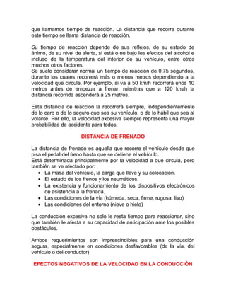 que llamamos tiempo de reacción. La distancia que recorre durante
este tiempo se llama distancia de reacción.
Su tiempo de reacción depende de sus reflejos, de su estado de
ánimo, de su nivel de alerta, si está o no bajo los efectos del alcohol e
incluso de la temperatura del interior de su vehículo, entre otros
muchos otros factores.
Se suele considerar normal un tiempo de reacción de 0.75 segundos,
durante los cuales recorrerá más o menos metros dependiendo a la
velocidad que circule. Por ejemplo, si va a 50 km/h recorrerá unos 10
metros antes de empezar a frenar, mientras que a 120 km/h la
distancia recorrida ascenderá a 25 metros.
Esta distancia de reacción la recorrerá siempre, independientemente
de lo caro o de lo seguro que sea su vehículo, o de lo hábil que sea al
volante. Por ello, la velocidad excesiva siempre representa una mayor
probabilidad de accidente para todos.
DISTANCIA DE FRENADO
La distancia de frenado es aquella que recorre el vehículo desde que
pisa el pedal del freno hasta que se detiene el vehículo.
Está determinada principalmente por la velocidad a que circula, pero
también se ve afectado por:
• La masa del vehículo, la carga que lleve y su colocación.
• El estado de los frenos y los neumáticos.
• La existencia y funcionamiento de los dispositivos electrónicos
de asistencia a la frenada.
• Las condiciones de la vía (húmeda, seca, firme, rugosa, liso)
• Las condiciones del entorno (nieve o hielo)
La conducción excesiva no solo le resta tiempo para reaccionar, sino
que también le afecta a su capacidad de anticipación ante los posibles
obstáculos.
Ambos requerimientos son imprescindibles para una conducción
segura, especialmente en condiciones desfavorables (de la vía, del
vehículo o del conductor)
EFECTOS NEGATIVOS DE LA VELOCIDAD EN LA CONDUCCIÓN

 