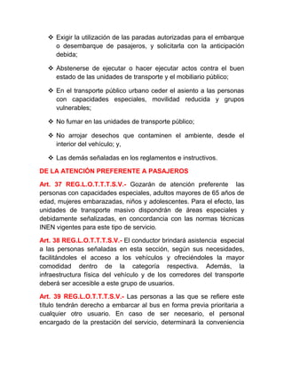  Exigir la utilización de las paradas autorizadas para el embarque
o desembarque de pasajeros, y solicitarla con la anticipación
debida;
 Abstenerse de ejecutar o hacer ejecutar actos contra el buen
estado de las unidades de transporte y el mobiliario público;
 En el transporte público urbano ceder el asiento a las personas
con capacidades especiales, movilidad reducida y grupos
vulnerables;
 No fumar en las unidades de transporte público;
 No arrojar desechos que contaminen el ambiente, desde el
interior del vehículo; y,
 Las demás señaladas en los reglamentos e instructivos.
DE LA ATENCIÓN PREFERENTE A PASAJEROS
Art. 37 REG.L.O.T.T.T.S.V.- Gozarán de atención preferente las
personas con capacidades especiales, adultos mayores de 65 años de
edad, mujeres embarazadas, niños y adolescentes. Para el efecto, las
unidades de transporte masivo dispondrán de áreas especiales y
debidamente señalizadas, en concordancia con las normas técnicas
INEN vigentes para este tipo de servicio.
Art. 38 REG.L.O.T.T.T.S.V.- El conductor brindará asistencia especial
a las personas señaladas en esta sección, según sus necesidades,
facilitándoles el acceso a los vehículos y ofreciéndoles la mayor
comodidad dentro de la categoría respectiva. Además, la
infraestructura física del vehículo y de los corredores del transporte
deberá ser accesible a este grupo de usuarios.
Art. 39 REG.L.O.T.T.T.S.V.- Las personas a las que se refiere este
título tendrán derecho a embarcar al bus en forma previa prioritaria a
cualquier otro usuario. En caso de ser necesario, el personal
encargado de la prestación del servicio, determinará la conveniencia

 