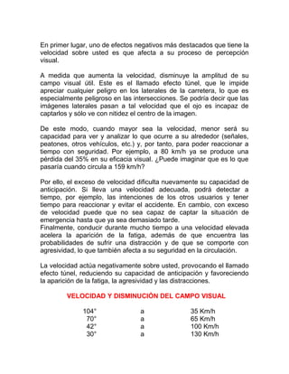 En primer lugar, uno de efectos negativos más destacados que tiene la
velocidad sobre usted es que afecta a su proceso de percepción
visual.
A medida que aumenta la velocidad, disminuye la amplitud de su
campo visual útil. Este es el llamado efecto túnel, que le impide
apreciar cualquier peligro en los laterales de la carretera, lo que es
especialmente peligroso en las intersecciones. Se podría decir que las
imágenes laterales pasan a tal velocidad que el ojo es incapaz de
captarlos y sólo ve con nitidez el centro de la imagen.
De este modo, cuando mayor sea la velocidad, menor será su
capacidad para ver y analizar lo que ocurre a su alrededor (señales,
peatones, otros vehículos, etc.) y, por tanto, para poder reaccionar a
tiempo con seguridad. Por ejemplo, a 80 km/h ya se produce una
pérdida del 35% en su eficacia visual. ¿Puede imaginar que es lo que
pasaría cuando circula a 159 km/h?
Por ello, el exceso de velocidad dificulta nuevamente su capacidad de
anticipación. Si lleva una velocidad adecuada, podrá detectar a
tiempo, por ejemplo, las intenciones de los otros usuarios y tener
tiempo para reaccionar y evitar el accidente. En cambio, con exceso
de velocidad puede que no sea capaz de captar la situación de
emergencia hasta que ya sea demasiado tarde.
Finalmente, conducir durante mucho tiempo a una velocidad elevada
acelera la aparición de la fatiga, además de que encuentra las
probabilidades de sufrir una distracción y de que se comporte con
agresividad, lo que también afecta a su seguridad en la circulación.
La velocidad actúa negativamente sobre usted, provocando el llamado
efecto túnel, reduciendo su capacidad de anticipación y favoreciendo
la aparición de la fatiga, la agresividad y las distracciones.
VELOCIDAD Y DISMINUCIÓN DEL CAMPO VISUAL
104°
70°
42°
30°

a
a
a
a

35 Km/h
65 Km/h
100 Km/h
130 Km/h

 